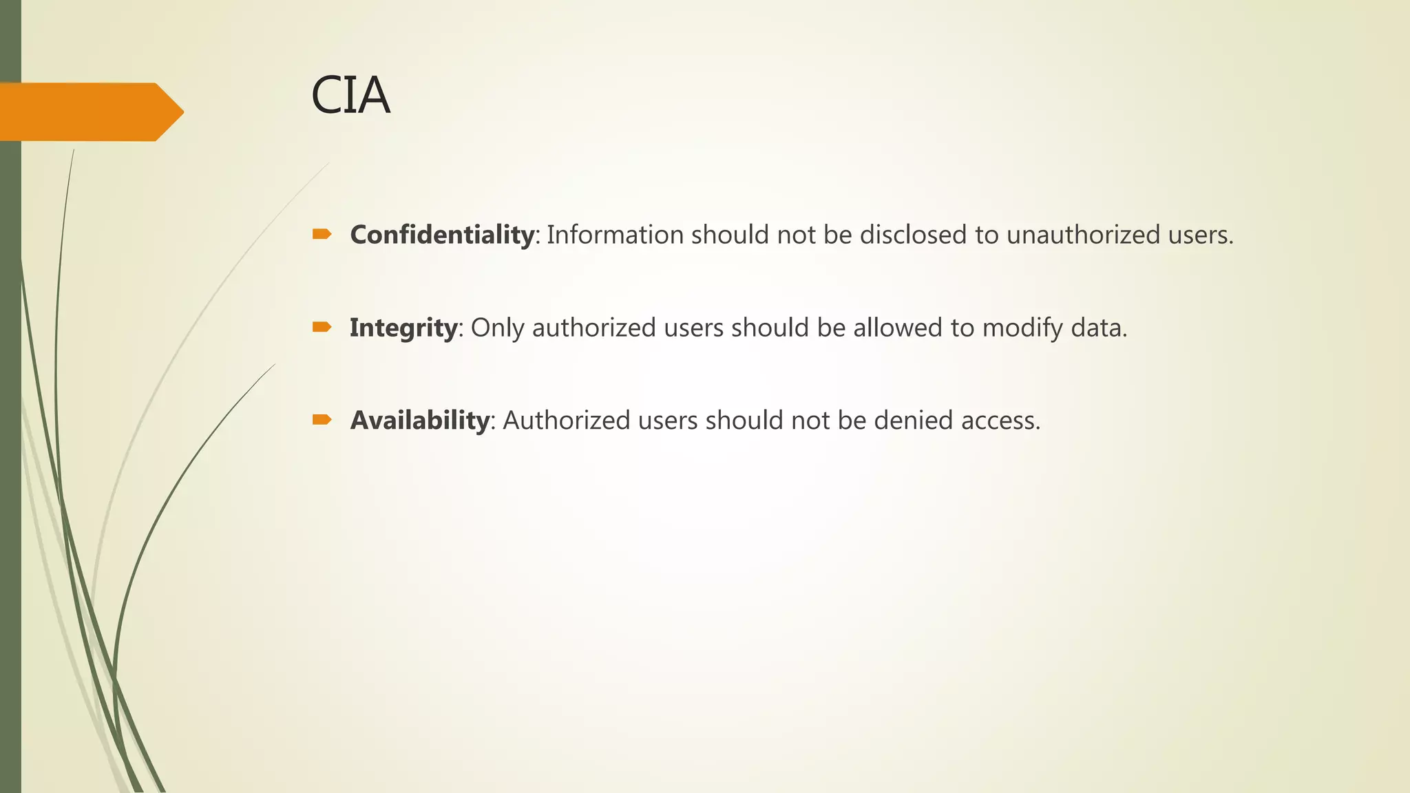CIA
 Confidentiality: Information should not be disclosed to unauthorized users.
 Integrity: Only authorized users should be allowed to modify data.
 Availability: Authorized users should not be denied access.
 