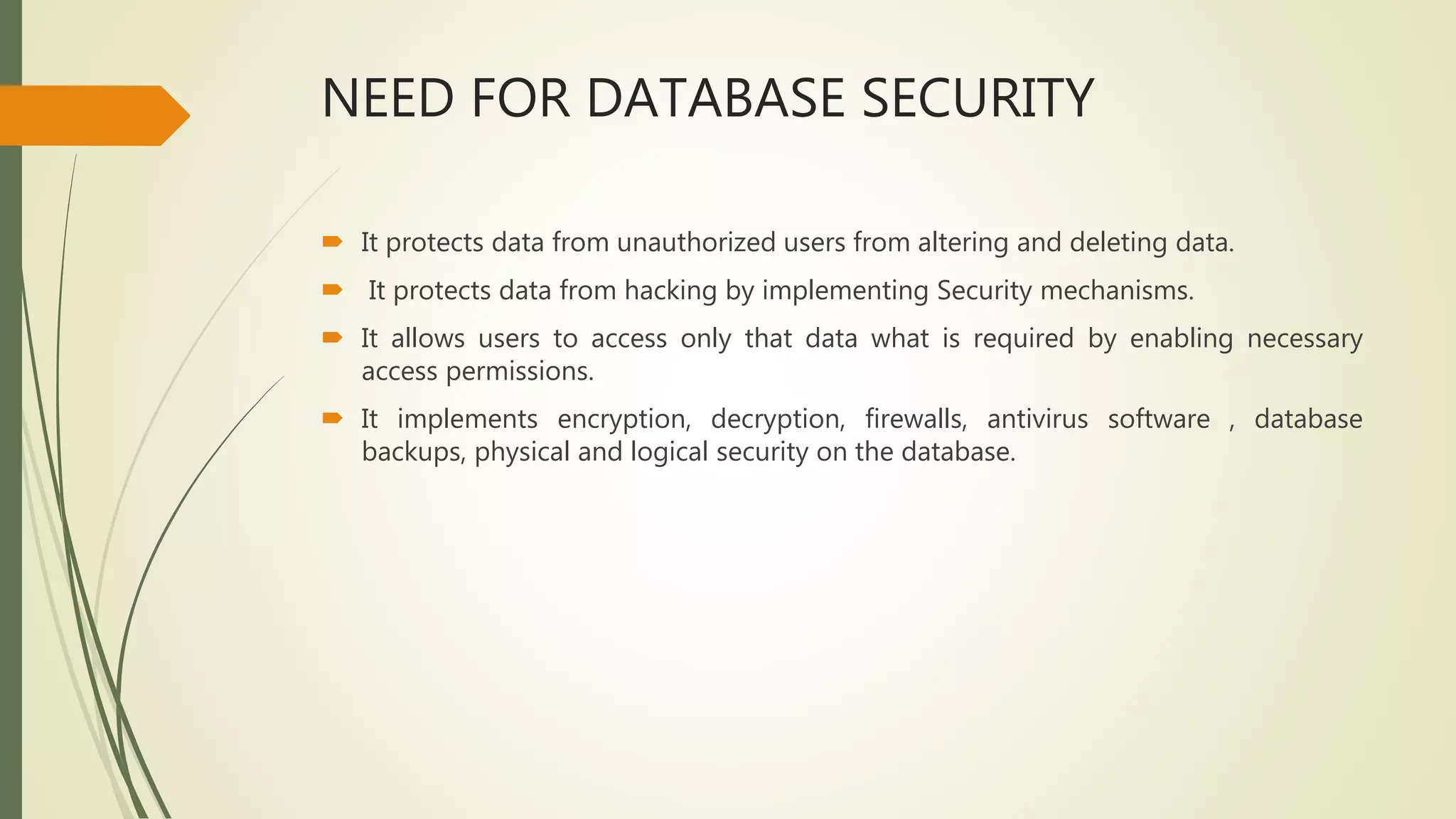 NEED FOR DATABASE SECURITY
 It protects data from unauthorized users from altering and deleting data.
 It protects data from hacking by implementing Security mechanisms.
 It allows users to access only that data what is required by enabling necessary
access permissions.
 It implements encryption, decryption, firewalls, antivirus software , database
backups, physical and logical security on the database.
 