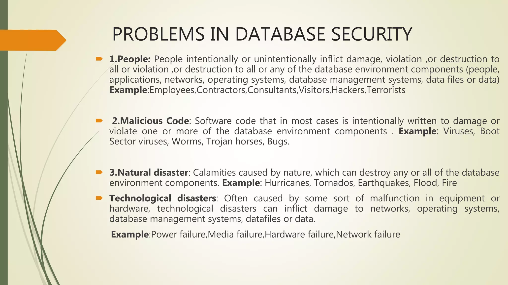 PROBLEMS IN DATABASE SECURITY
 1.People: People intentionally or unintentionally inflict damage, violation ,or destruction to
all or violation ,or destruction to all or any of the database environment components (people,
applications, networks, operating systems, database management systems, data files or data)
Example:Employees,Contractors,Consultants,Visitors,Hackers,Terrorists
 2.Malicious Code: Software code that in most cases is intentionally written to damage or
violate one or more of the database environment components . Example: Viruses, Boot
Sector viruses, Worms, Trojan horses, Bugs.
 3.Natural disaster: Calamities caused by nature, which can destroy any or all of the database
environment components. Example: Hurricanes, Tornados, Earthquakes, Flood, Fire
 Technological disasters: Often caused by some sort of malfunction in equipment or
hardware, technological disasters can inflict damage to networks, operating systems,
database management systems, datafiles or data.
Example:Power failure,Media failure,Hardware failure,Network failure
 