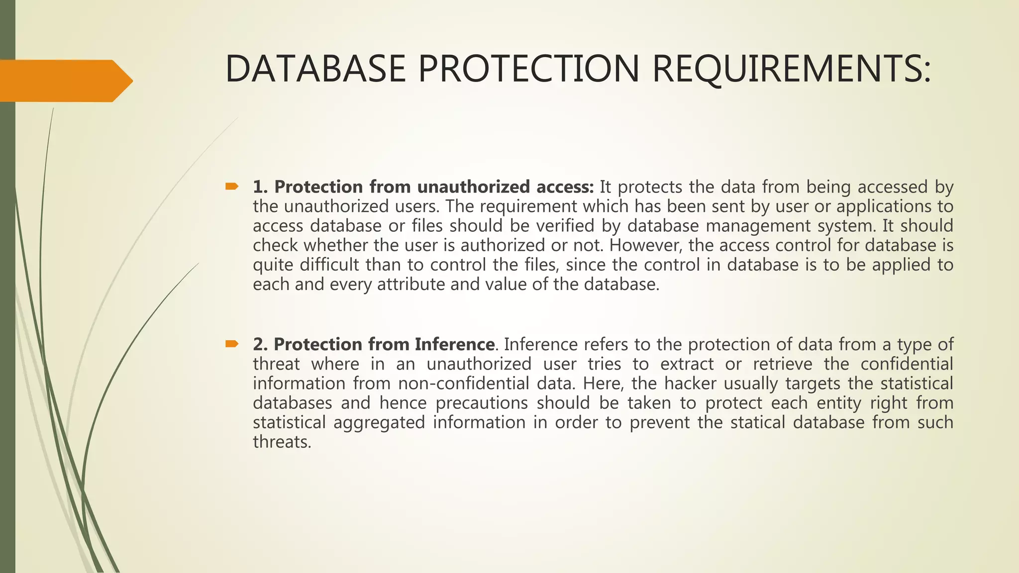 DATABASE PROTECTION REQUIREMENTS:
 1. Protection from unauthorized access: It protects the data from being accessed by
the unauthorized users. The requirement which has been sent by user or applications to
access database or files should be verified by database management system. It should
check whether the user is authorized or not. However, the access control for database is
quite difficult than to control the files, since the control in database is to be applied to
each and every attribute and value of the database.
 2. Protection from Inference. Inference refers to the protection of data from a type of
threat where in an unauthorized user tries to extract or retrieve the confidential
information from non-confidential data. Here, the hacker usually targets the statistical
databases and hence precautions should be taken to protect each entity right from
statistical aggregated information in order to prevent the statical database from such
threats.
 