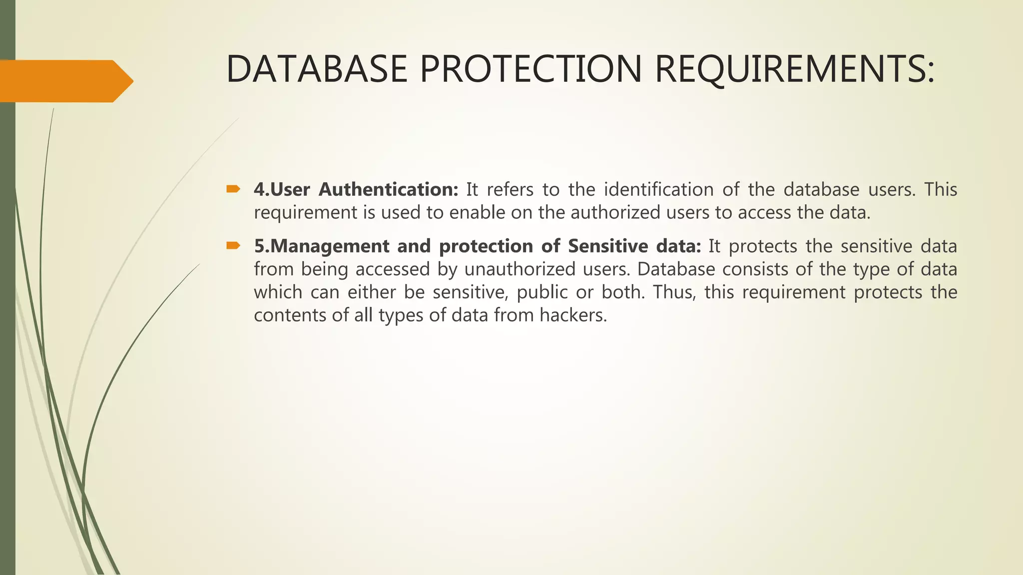 DATABASE PROTECTION REQUIREMENTS:
 4.User Authentication: It refers to the identification of the database users. This
requirement is used to enable on the authorized users to access the data.
 5.Management and protection of Sensitive data: It protects the sensitive data
from being accessed by unauthorized users. Database consists of the type of data
which can either be sensitive, public or both. Thus, this requirement protects the
contents of all types of data from hackers.
 