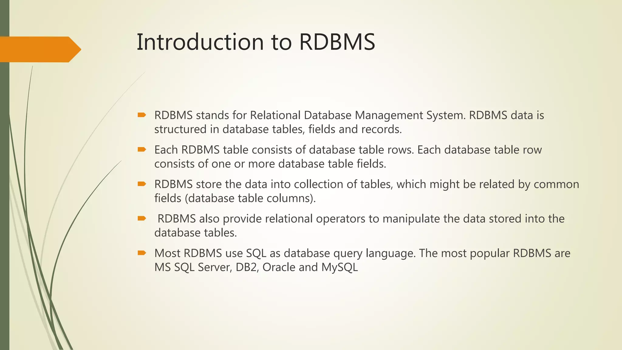 Introduction to RDBMS
 RDBMS stands for Relational Database Management System. RDBMS data is
structured in database tables, fields and records.
 Each RDBMS table consists of database table rows. Each database table row
consists of one or more database table fields.
 RDBMS store the data into collection of tables, which might be related by common
fields (database table columns).
 RDBMS also provide relational operators to manipulate the data stored into the
database tables.
 Most RDBMS use SQL as database query language. The most popular RDBMS are
MS SQL Server, DB2, Oracle and MySQL
 