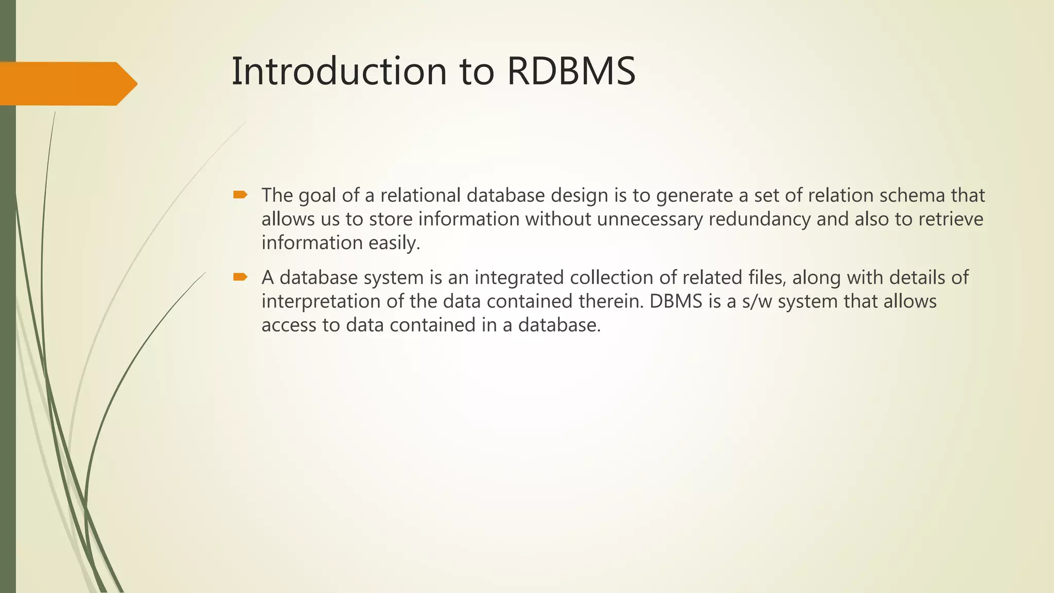 Introduction to RDBMS
 The goal of a relational database design is to generate a set of relation schema that
allows us to store information without unnecessary redundancy and also to retrieve
information easily.
 A database system is an integrated collection of related files, along with details of
interpretation of the data contained therein. DBMS is a s/w system that allows
access to data contained in a database.
 