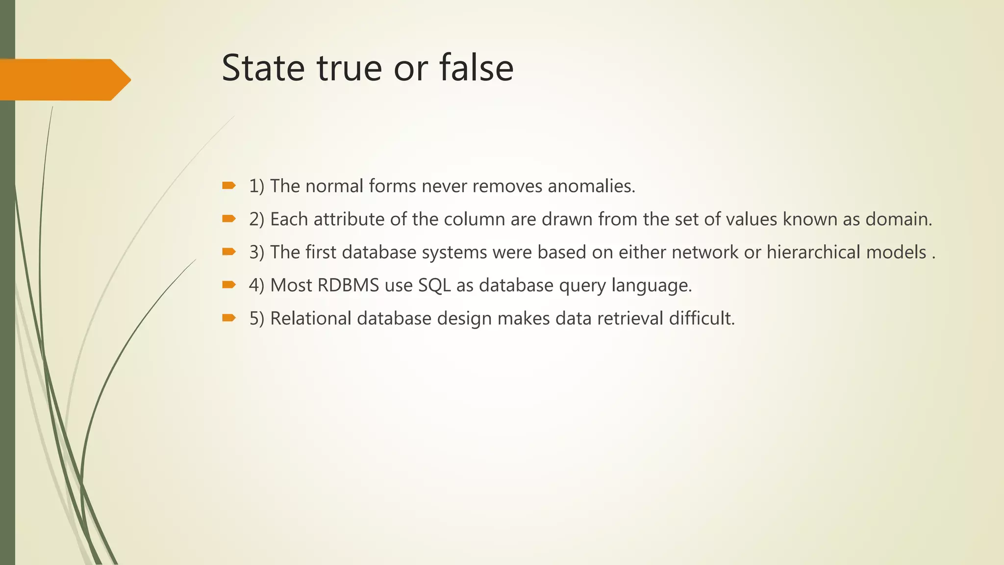 State true or false
 1) The normal forms never removes anomalies.
 2) Each attribute of the column are drawn from the set of values known as domain.
 3) The first database systems were based on either network or hierarchical models .
 4) Most RDBMS use SQL as database query language.
 5) Relational database design makes data retrieval difficult.
 