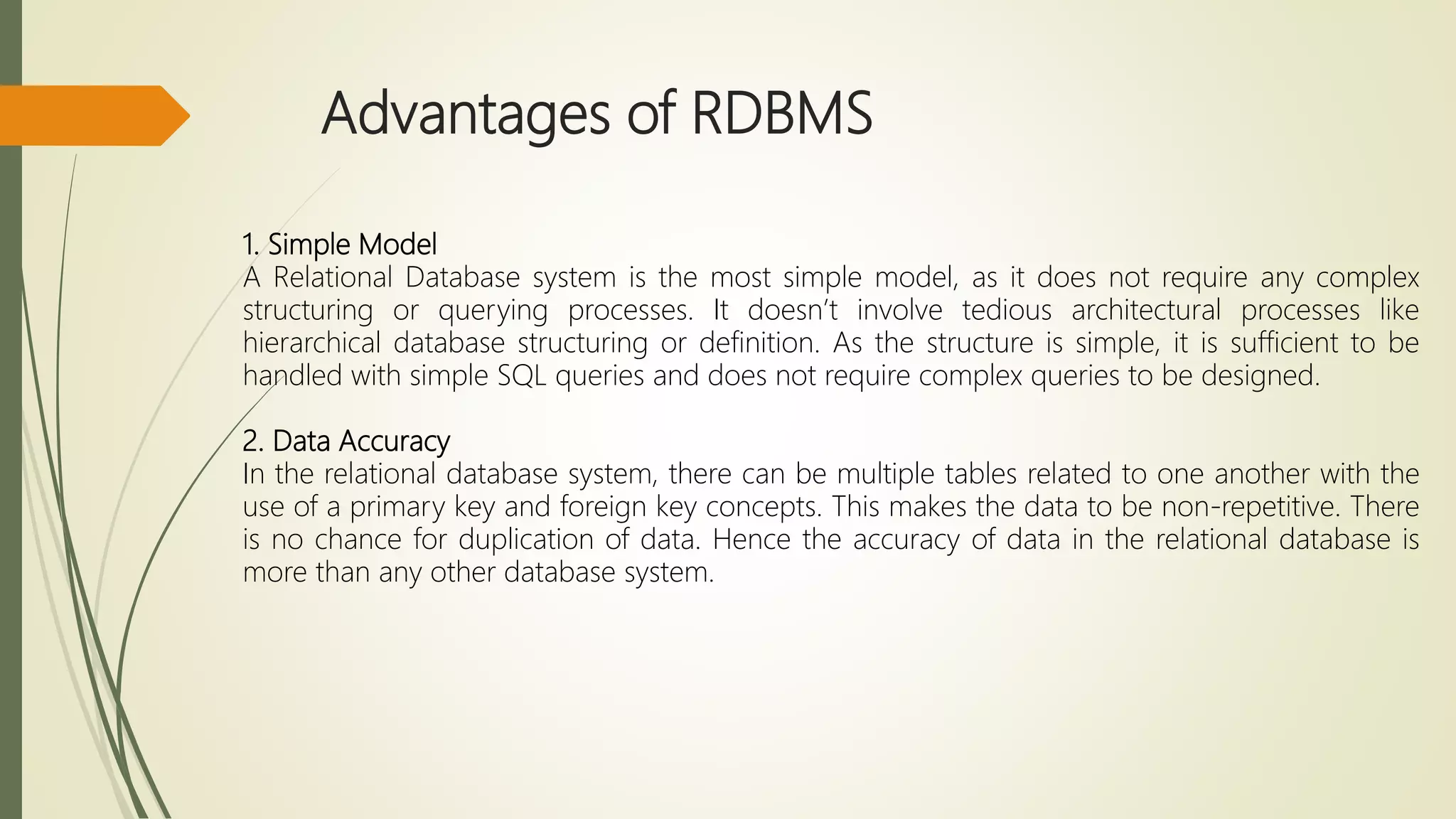 Advantages of RDBMS
1. Simple Model
A Relational Database system is the most simple model, as it does not require any complex
structuring or querying processes. It doesn’t involve tedious architectural processes like
hierarchical database structuring or definition. As the structure is simple, it is sufficient to be
handled with simple SQL queries and does not require complex queries to be designed.
2. Data Accuracy
In the relational database system, there can be multiple tables related to one another with the
use of a primary key and foreign key concepts. This makes the data to be non-repetitive. There
is no chance for duplication of data. Hence the accuracy of data in the relational database is
more than any other database system.
 