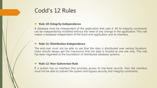 Codd's 12 Rules
 Rule 10: Integrity Independence
A database must be independent of the application that uses it. All its integrity constraints
can be independently modified without the need of any change in the application. This rule
makes a database independent of the front-end application and its interface.
 Rule 11: Distribution Independence
The end-user must not be able to see that the data is distributed over various locations.
Users should always get the impression that the data is located at one site only. This rule
has been regarded as the foundation of distributed database systems.
 Rule 12: Non-Subversion Rule
If a system has an interface that provides access to low-level records, then the interface
must not be able to subvert the system and bypass security and integrity constraints.
 