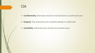 CIA
 Confidentiality: Information should not be disclosed to unauthorized users.
 Integrity: Only authorized users should be allowed to modify data.
 Availability: Authorized users should not be denied access.
 