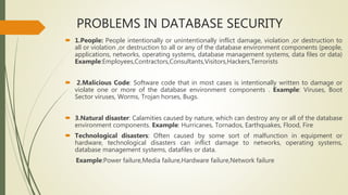 PROBLEMS IN DATABASE SECURITY
 1.People: People intentionally or unintentionally inflict damage, violation ,or destruction to
all or violation ,or destruction to all or any of the database environment components (people,
applications, networks, operating systems, database management systems, data files or data)
Example:Employees,Contractors,Consultants,Visitors,Hackers,Terrorists
 2.Malicious Code: Software code that in most cases is intentionally written to damage or
violate one or more of the database environment components . Example: Viruses, Boot
Sector viruses, Worms, Trojan horses, Bugs.
 3.Natural disaster: Calamities caused by nature, which can destroy any or all of the database
environment components. Example: Hurricanes, Tornados, Earthquakes, Flood, Fire
 Technological disasters: Often caused by some sort of malfunction in equipment or
hardware, technological disasters can inflict damage to networks, operating systems,
database management systems, datafiles or data.
Example:Power failure,Media failure,Hardware failure,Network failure
 