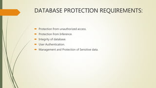 DATABASE PROTECTION REQUIREMENTS:
 Protection from unauthorized access.
 Protection from Inference.
 Integrity of database.
 User Authentication.
 Management and Protection of Sensitive data.
 