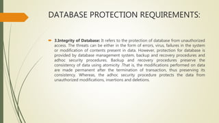 DATABASE PROTECTION REQUIREMENTS:
 3.Integrity of Database: It refers to the protection of database from unauthorized
access. The threats can be either in the form of errors, virus, failures in the system
or modification of contents present in data. However, protection for database is
provided by database management system, backup and recovery procedures and
adhoc security procedures. Backup and recovery procedures preserve the
consistency of data using atomicity .That is, the modifications performed on data
are made permanent after the termination of transaction, thus preserving its
consistency. Whereas, the adhoc security procedure protects the data from
unauthorized modifications, insertions and deletions.
 