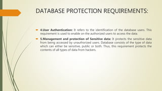 DATABASE PROTECTION REQUIREMENTS:
 4.User Authentication: It refers to the identification of the database users. This
requirement is used to enable on the authorized users to access the data.
 5.Management and protection of Sensitive data: It protects the sensitive data
from being accessed by unauthorized users. Database consists of the type of data
which can either be sensitive, public or both. Thus, this requirement protects the
contents of all types of data from hackers.
 