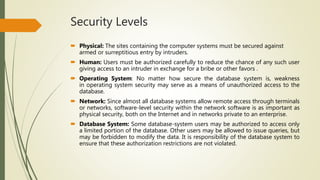 Security Levels
 Physical: The sites containing the computer systems must be secured against
armed or surreptitious entry by intruders.
 Human: Users must be authorized carefully to reduce the chance of any such user
giving access to an intruder in exchange for a bribe or other favors .
 Operating System: No matter how secure the database system is, weakness
in operating system security may serve as a means of unauthorized access to the
database.
 Network: Since almost all database systems allow remote access through terminals
or networks, software-level security within the network software is as important as
physical security, both on the Internet and in networks private to an enterprise.
 Database System: Some database-system users may be authorized to access only
a limited portion of the database. Other users may be allowed to issue queries, but
may be forbidden to modify the data. It is responsibility of the database system to
ensure that these authorization restrictions are not violated.
 