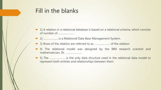 Fill in the blanks
 1) A relation in a relational database is based on a relational schema, which consists
of number of ………………… .
 2) …………………is a Relational Data Base Management System.
 3) Rows of the relation are referred to as ………………… of the relation
 4) The relational model was designed by the IBM research scientist and
mathematician, Dr. ………………….
 5) The ………………… is the only data structure used in the relational data model to
represent both entities and relationships between them
 