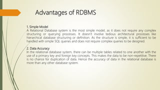 Advantages of RDBMS
1. Simple Model
A Relational Database system is the most simple model, as it does not require any complex
structuring or querying processes. It doesn’t involve tedious architectural processes like
hierarchical database structuring or definition. As the structure is simple, it is sufficient to be
handled with simple SQL queries and does not require complex queries to be designed.
2. Data Accuracy
In the relational database system, there can be multiple tables related to one another with the
use of a primary key and foreign key concepts. This makes the data to be non-repetitive. There
is no chance for duplication of data. Hence the accuracy of data in the relational database is
more than any other database system.
 