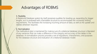 Advantages of RDBMS
5. Flexibility
A Relational Database system by itself possesses qualities for leveling up, expanding for bigger
lengths, as it is endowed with a bendable structure to accommodate the constantly shifting
requirements. This facilitates the increasing incoming amount of data, as well as the update and
deletes wherever required.
6. Normalization
The methodical style is maintained for making sure of a relational database structure is liberated
of any variances that can make a difference in the integrity and accuracy of the tables in the
database. A normalization process provides a set of regulations, characteristics, and purposes
for the database structure and evaluation of a relational database model.
 