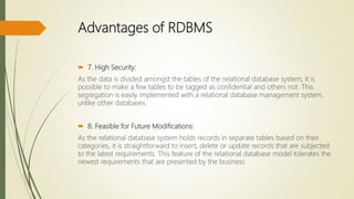 Advantages of RDBMS
 7. High Security:
As the data is divided amongst the tables of the relational database system, it is
possible to make a few tables to be tagged as confidential and others not. This
segregation is easily implemented with a relational database management system,
unlike other databases.
 8. Feasible for Future Modifications:
As the relational database system holds records in separate tables based on their
categories, it is straightforward to insert, delete or update records that are subjected
to the latest requirements. This feature of the relational database model tolerates the
newest requirements that are presented by the business
 