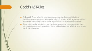 Codd's 12 Rules
 Dr Edgar F. Codd, after his extensive research on the Relational Model of
database systems, came up with twelve rules of his own, which according to him,
a database must obey in order to be regarded as a true relational database.
 These rules can be applied on any database system that manages stored data
using only its relational capabilities. This is a foundation rule, which acts as a base
for all the other rules.
 
