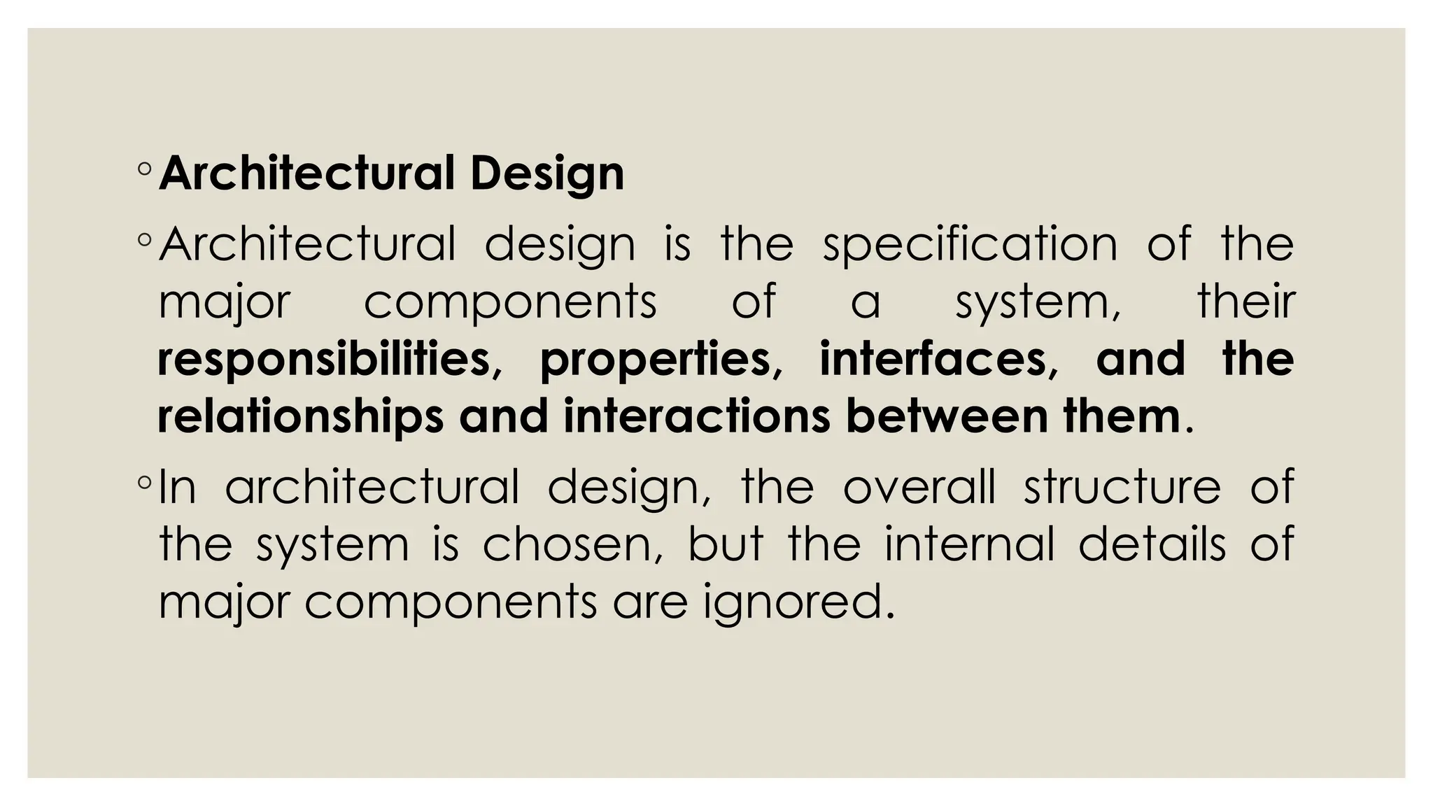 ◦Architectural Design
◦Architectural design is the specification of the
major components of a system, their
responsibilities, properties, interfaces, and the
relationships and interactions between them.
◦In architectural design, the overall structure of
the system is chosen, but the internal details of
major components are ignored.
 
