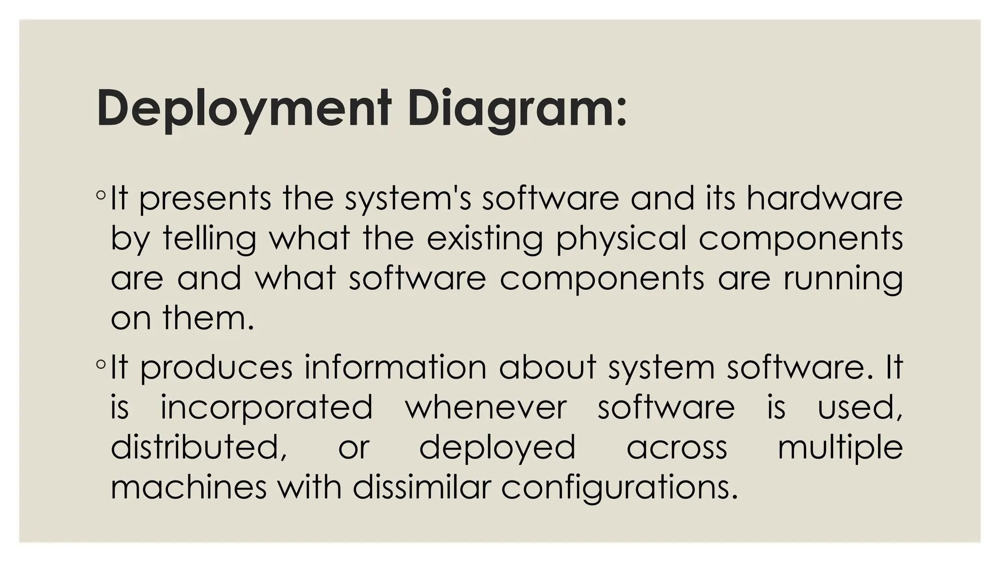 Deployment Diagram:
◦It presents the system's software and its hardware
by telling what the existing physical components
are and what software components are running
on them.
◦It produces information about system software. It
is incorporated whenever software is used,
distributed, or deployed across multiple
machines with dissimilar configurations.
 