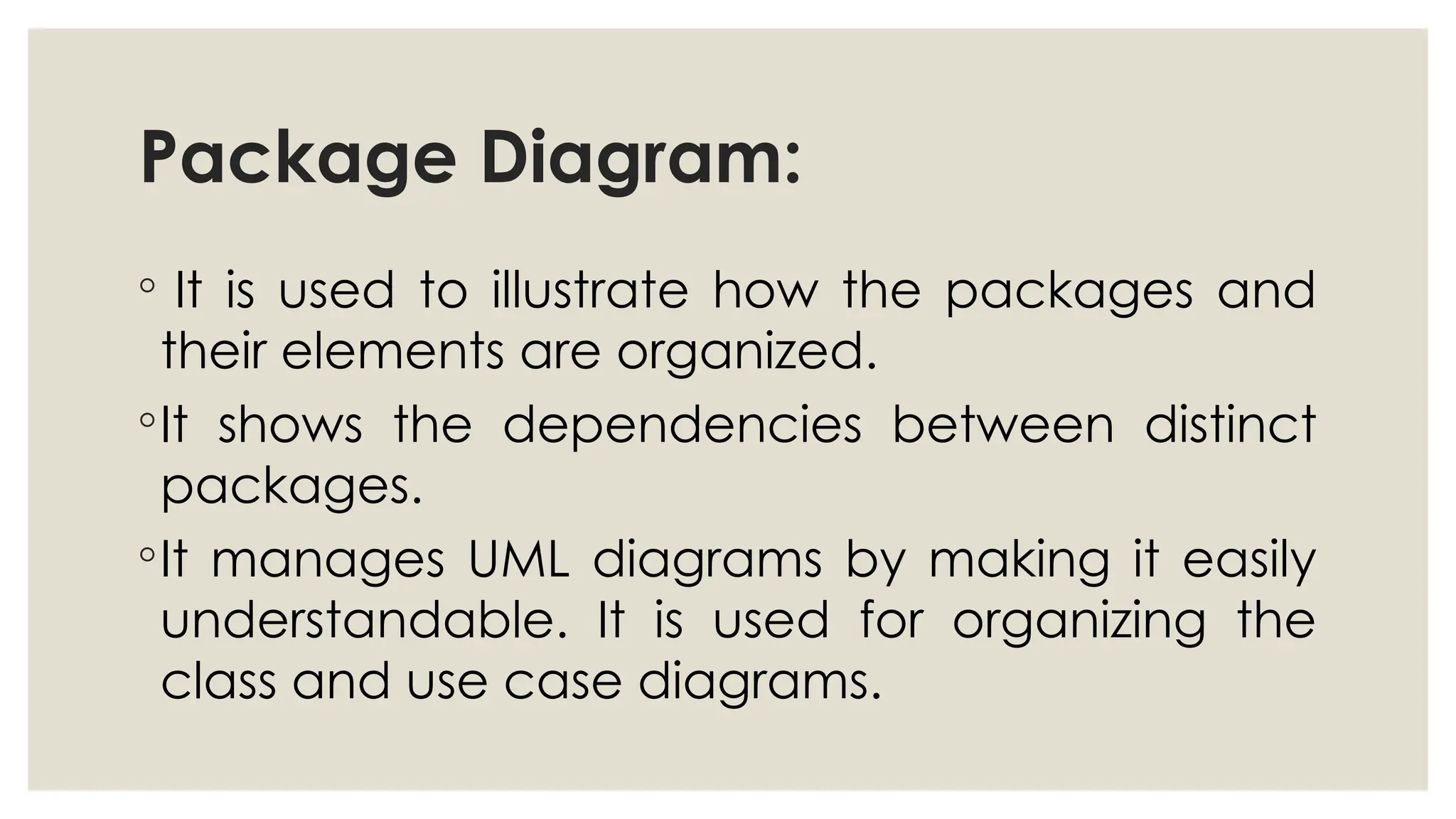 Package Diagram:
◦ It is used to illustrate how the packages and
their elements are organized.
◦It shows the dependencies between distinct
packages.
◦It manages UML diagrams by making it easily
understandable. It is used for organizing the
class and use case diagrams.
 