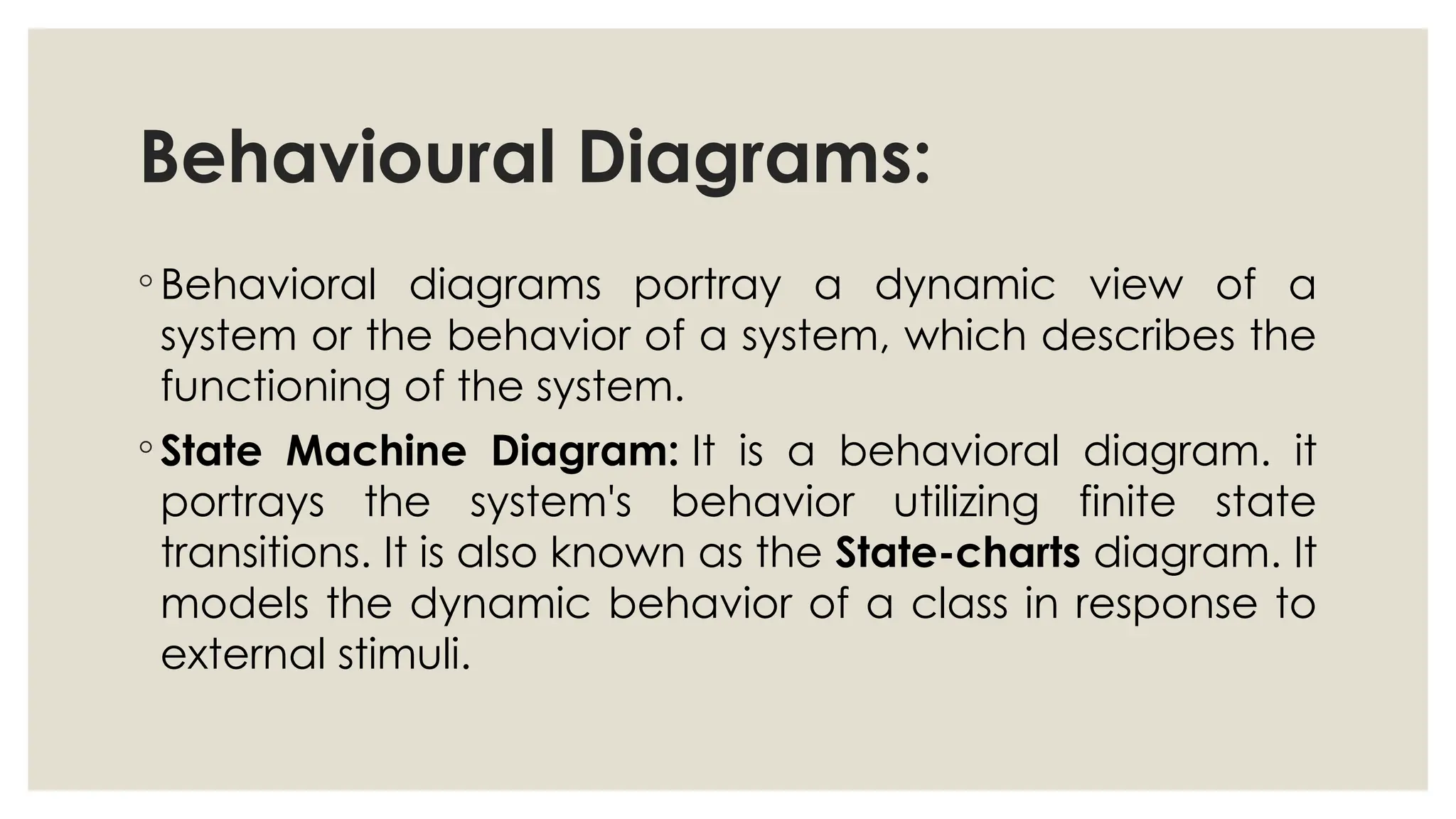 Behavioural Diagrams:
◦ Behavioral diagrams portray a dynamic view of a
system or the behavior of a system, which describes the
functioning of the system.
◦ State Machine Diagram: It is a behavioral diagram. it
portrays the system's behavior utilizing finite state
transitions. It is also known as the State-charts diagram. It
models the dynamic behavior of a class in response to
external stimuli.
 