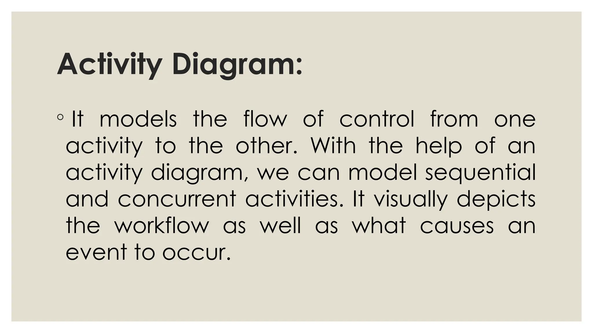 Activity Diagram:
◦ It models the flow of control from one
activity to the other. With the help of an
activity diagram, we can model sequential
and concurrent activities. It visually depicts
the workflow as well as what causes an
event to occur.
 