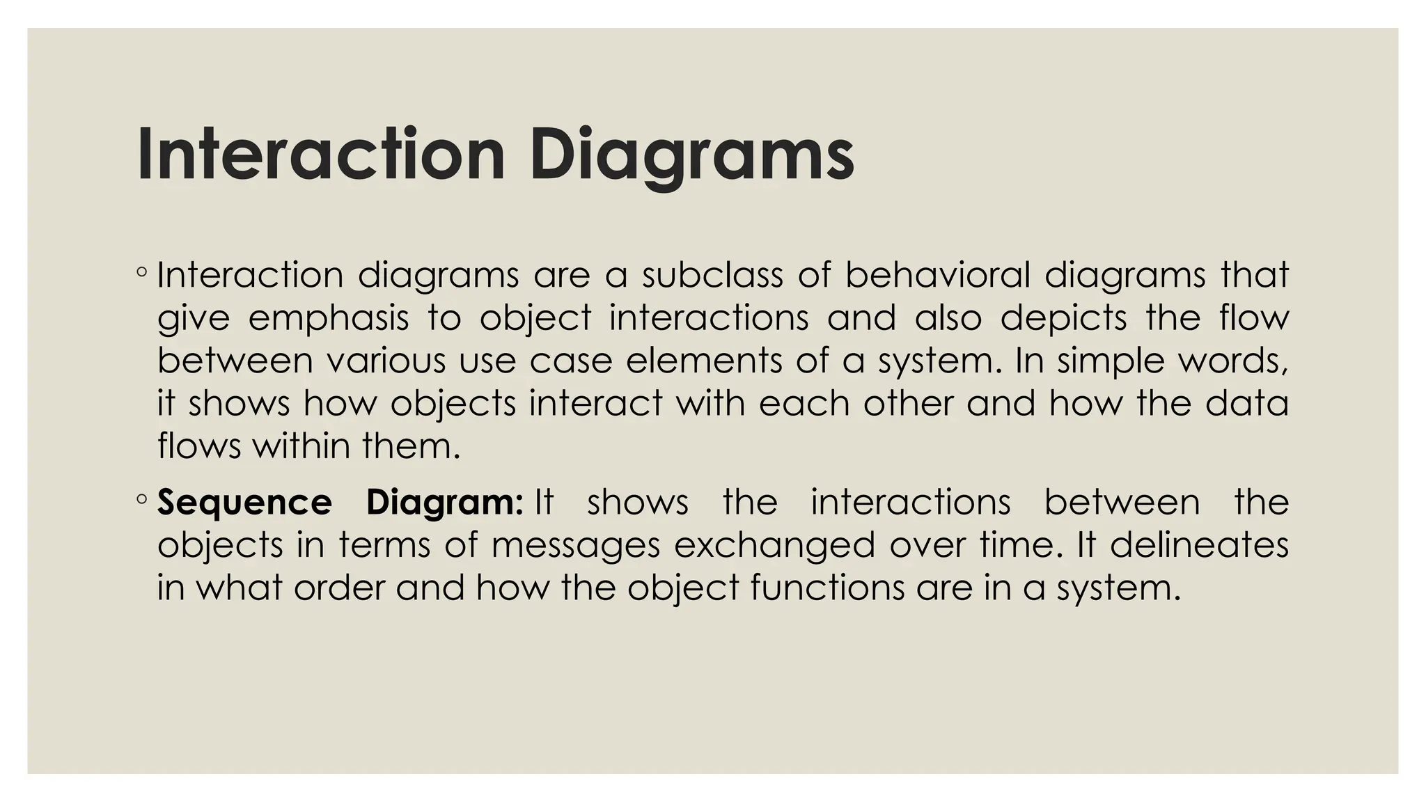 Interaction Diagrams
◦ Interaction diagrams are a subclass of behavioral diagrams that
give emphasis to object interactions and also depicts the flow
between various use case elements of a system. In simple words,
it shows how objects interact with each other and how the data
flows within them.
◦ Sequence Diagram: It shows the interactions between the
objects in terms of messages exchanged over time. It delineates
in what order and how the object functions are in a system.
 
