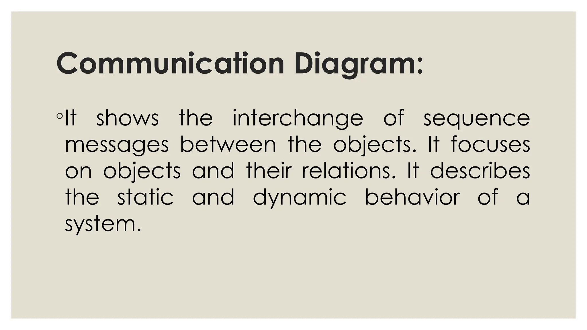 Communication Diagram:
◦It shows the interchange of sequence
messages between the objects. It focuses
on objects and their relations. It describes
the static and dynamic behavior of a
system.
 
