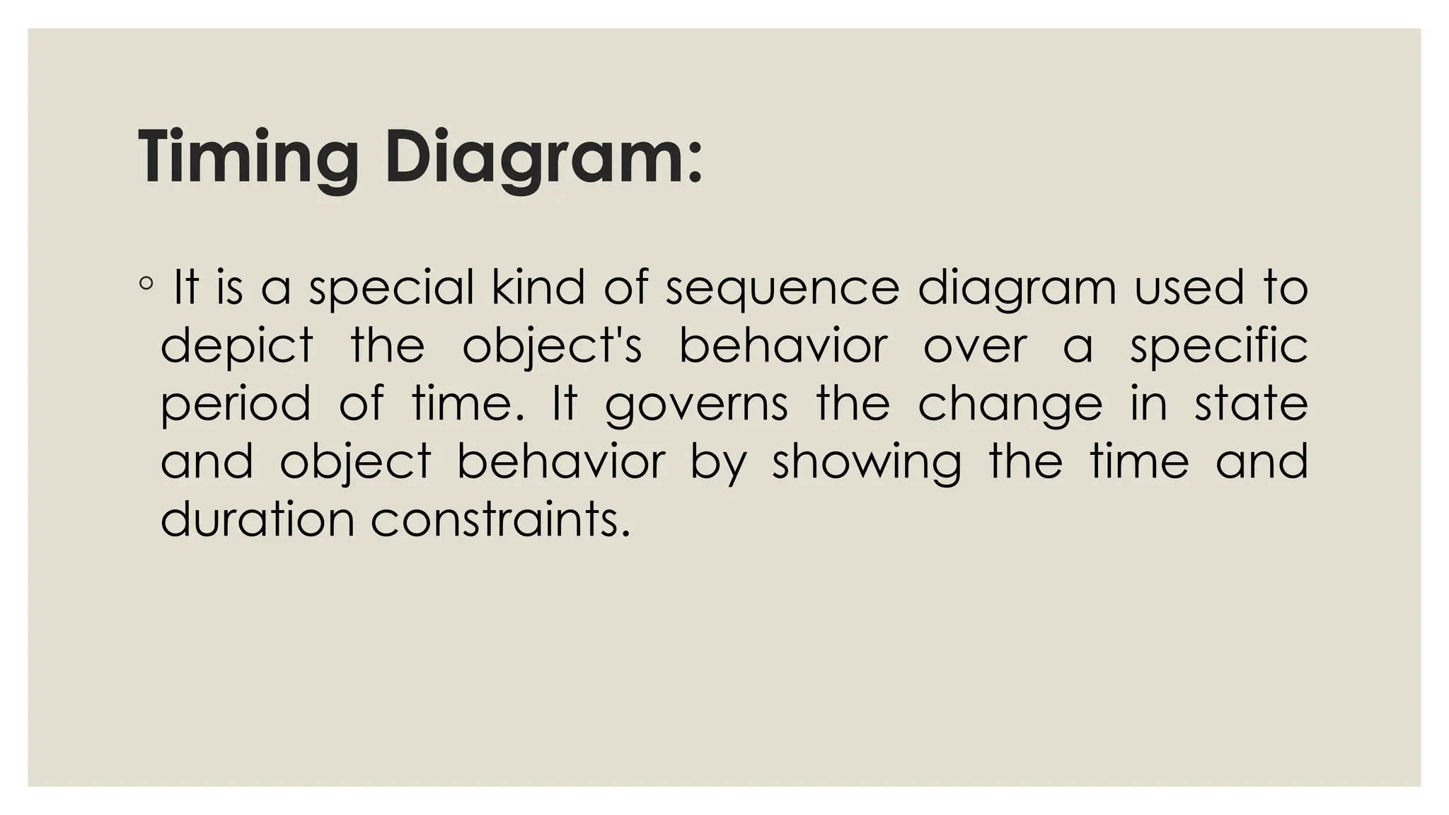 Timing Diagram:
◦ It is a special kind of sequence diagram used to
depict the object's behavior over a specific
period of time. It governs the change in state
and object behavior by showing the time and
duration constraints.
 