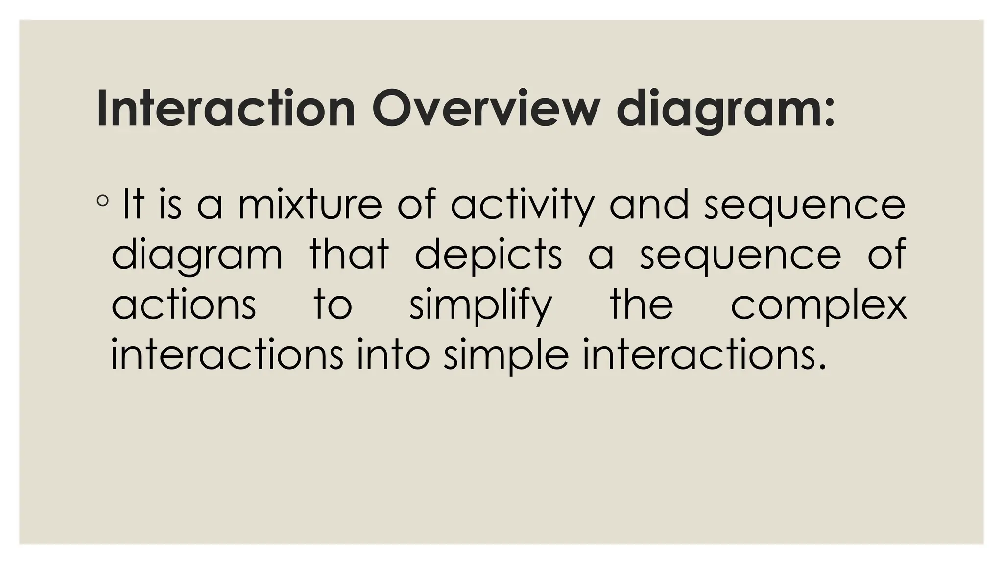 Interaction Overview diagram:
◦ It is a mixture of activity and sequence
diagram that depicts a sequence of
actions to simplify the complex
interactions into simple interactions.
 