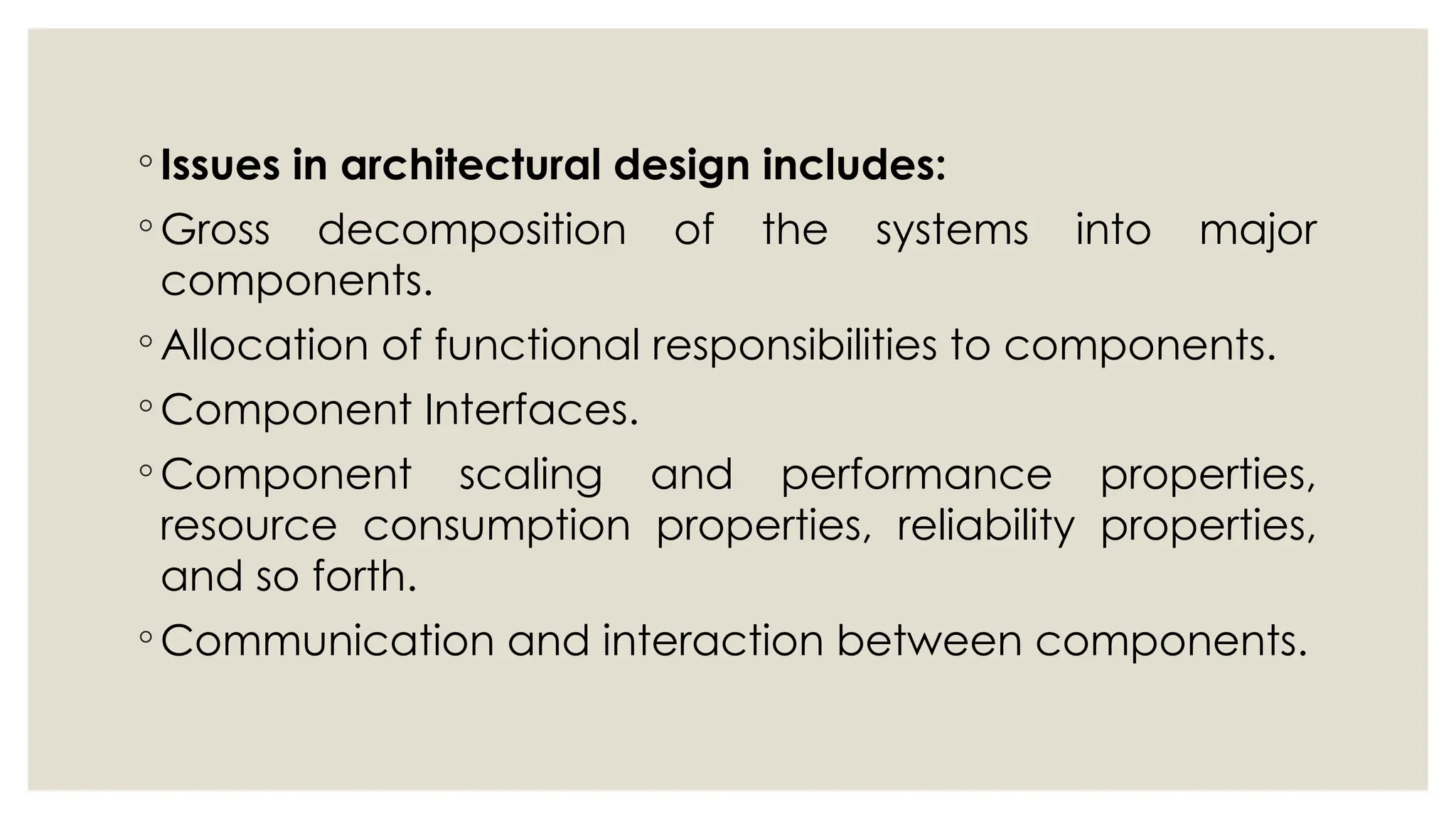 ◦ Issues in architectural design includes:
◦ Gross decomposition of the systems into major
components.
◦ Allocation of functional responsibilities to components.
◦ Component Interfaces.
◦ Component scaling and performance properties,
resource consumption properties, reliability properties,
and so forth.
◦ Communication and interaction between components.
 