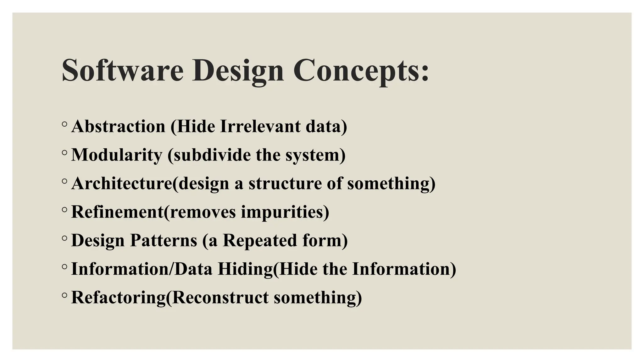 Software Design Concepts:
◦ Abstraction (Hide Irrelevant data)
◦ Modularity (subdivide the system)
◦ Architecture(design a structure of something)
◦ Refinement(removes impurities)
◦ Design Patterns (a Repeated form)
◦ Information/Data Hiding(Hide the Information)
◦ Refactoring(Reconstruct something)
 