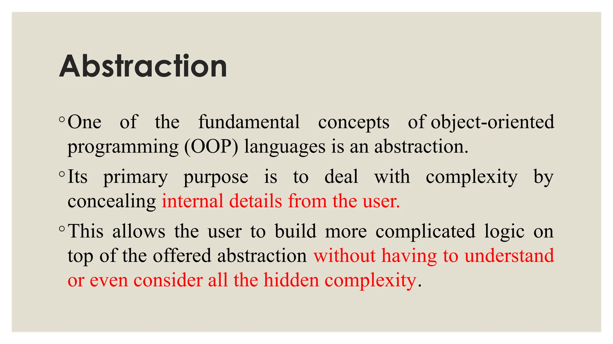 Abstraction
◦One of the fundamental concepts of object-oriented
programming (OOP) languages is an abstraction.
◦Its primary purpose is to deal with complexity by
concealing internal details from the user.
◦This allows the user to build more complicated logic on
top of the offered abstraction without having to understand
or even consider all the hidden complexity.
 