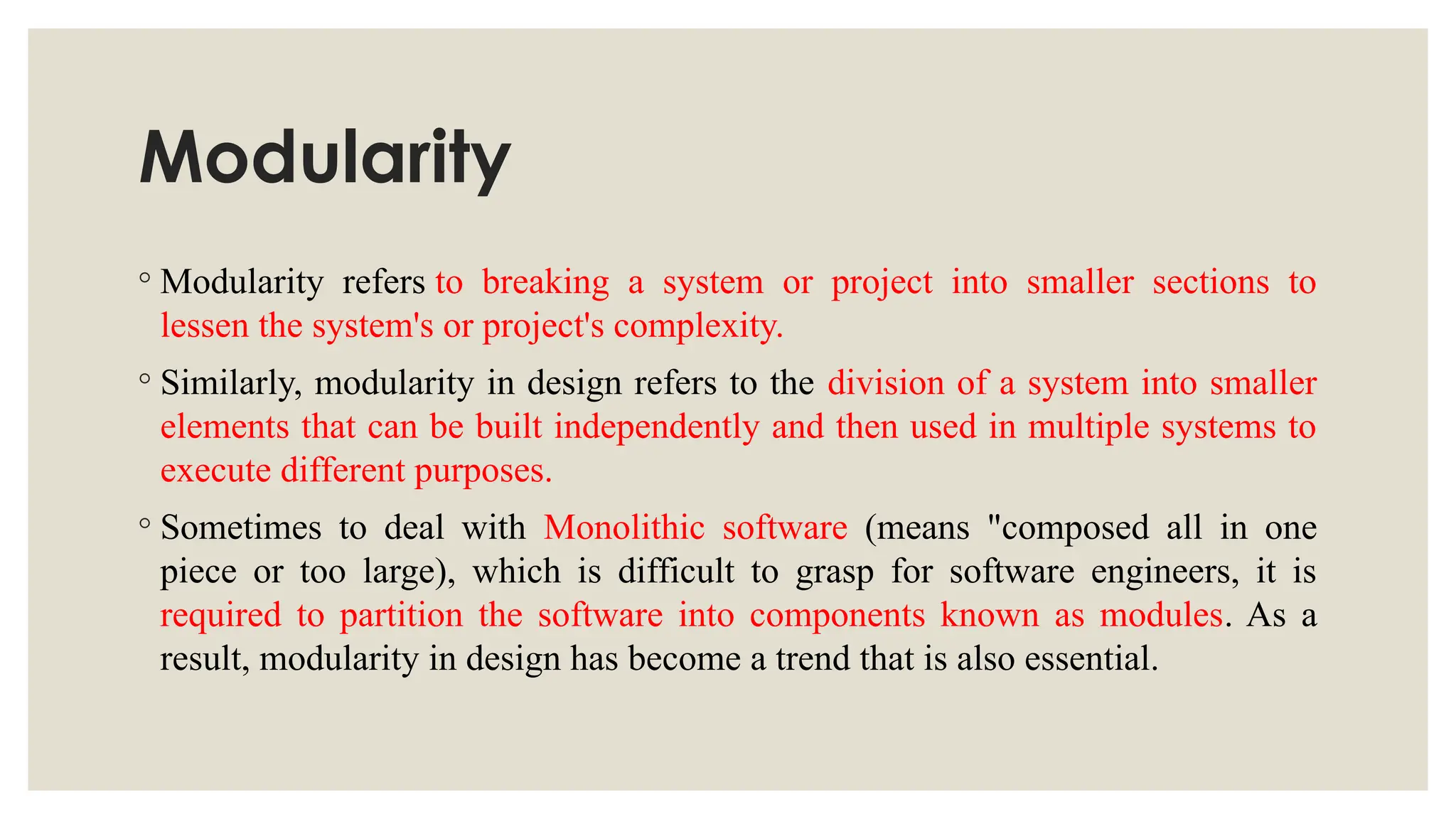Modularity
◦ Modularity refers to breaking a system or project into smaller sections to
lessen the system's or project's complexity.
◦ Similarly, modularity in design refers to the division of a system into smaller
elements that can be built independently and then used in multiple systems to
execute different purposes.
◦ Sometimes to deal with Monolithic software (means "composed all in one
piece or too large), which is difficult to grasp for software engineers, it is
required to partition the software into components known as modules. As a
result, modularity in design has become a trend that is also essential.
 