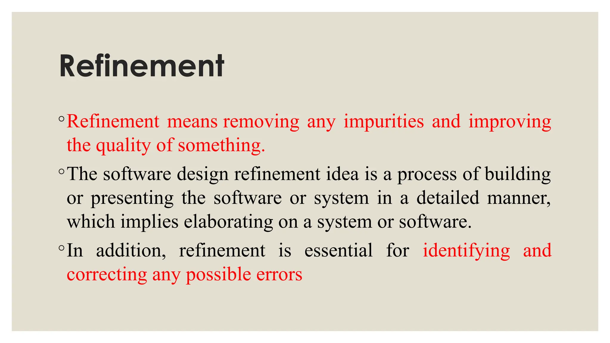 Refinement
◦Refinement means removing any impurities and improving
the quality of something.
◦The software design refinement idea is a process of building
or presenting the software or system in a detailed manner,
which implies elaborating on a system or software.
◦In addition, refinement is essential for identifying and
correcting any possible errors
 