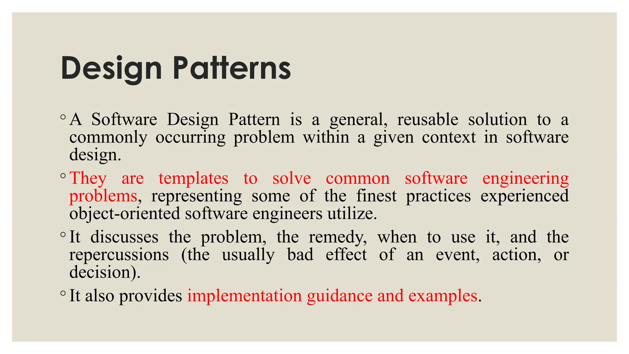 Design Patterns
◦ A Software Design Pattern is a general, reusable solution to a
commonly occurring problem within a given context in software
design.
◦ They are templates to solve common software engineering
problems, representing some of the finest practices experienced
object-oriented software engineers utilize.
◦ It discusses the problem, the remedy, when to use it, and the
repercussions (the usually bad effect of an event, action, or
decision).
◦ It also provides implementation guidance and examples.
 