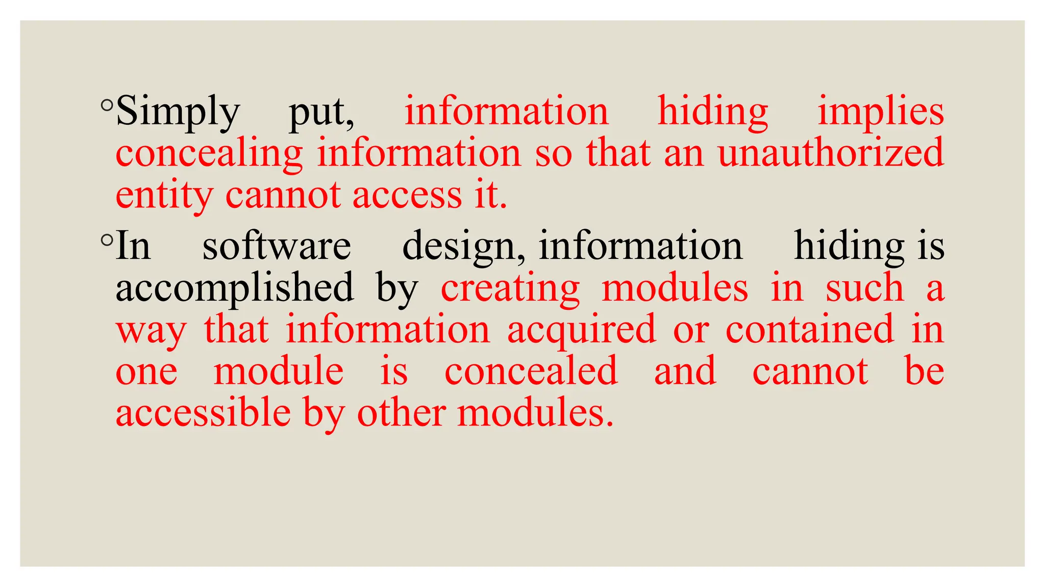 ◦Simply put, information hiding implies
concealing information so that an unauthorized
entity cannot access it.
◦In software design, information hiding is
accomplished by creating modules in such a
way that information acquired or contained in
one module is concealed and cannot be
accessible by other modules.
 