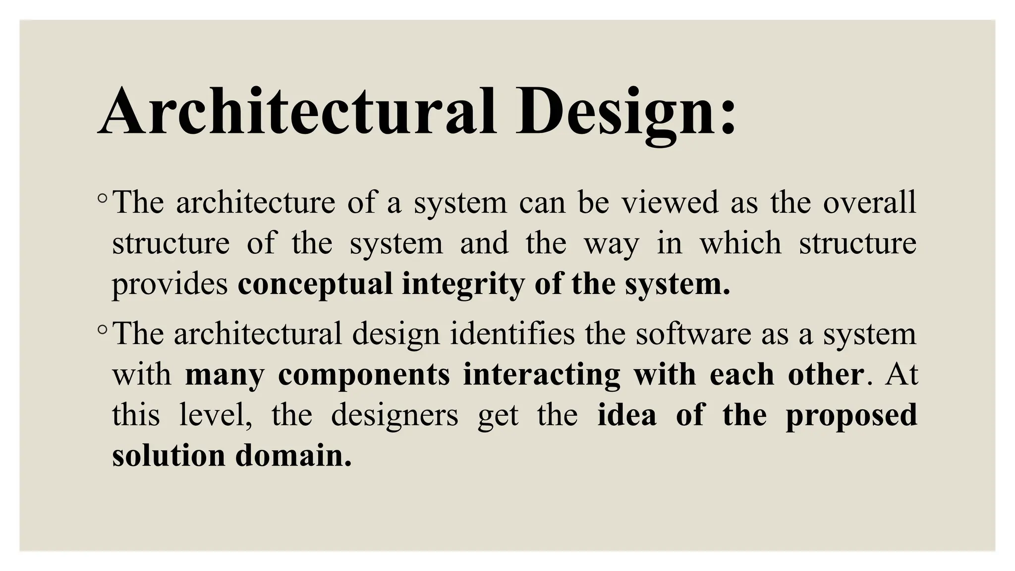 Architectural Design:
◦The architecture of a system can be viewed as the overall
structure of the system and the way in which structure
provides conceptual integrity of the system.
◦The architectural design identifies the software as a system
with many components interacting with each other. At
this level, the designers get the idea of the proposed
solution domain.
 