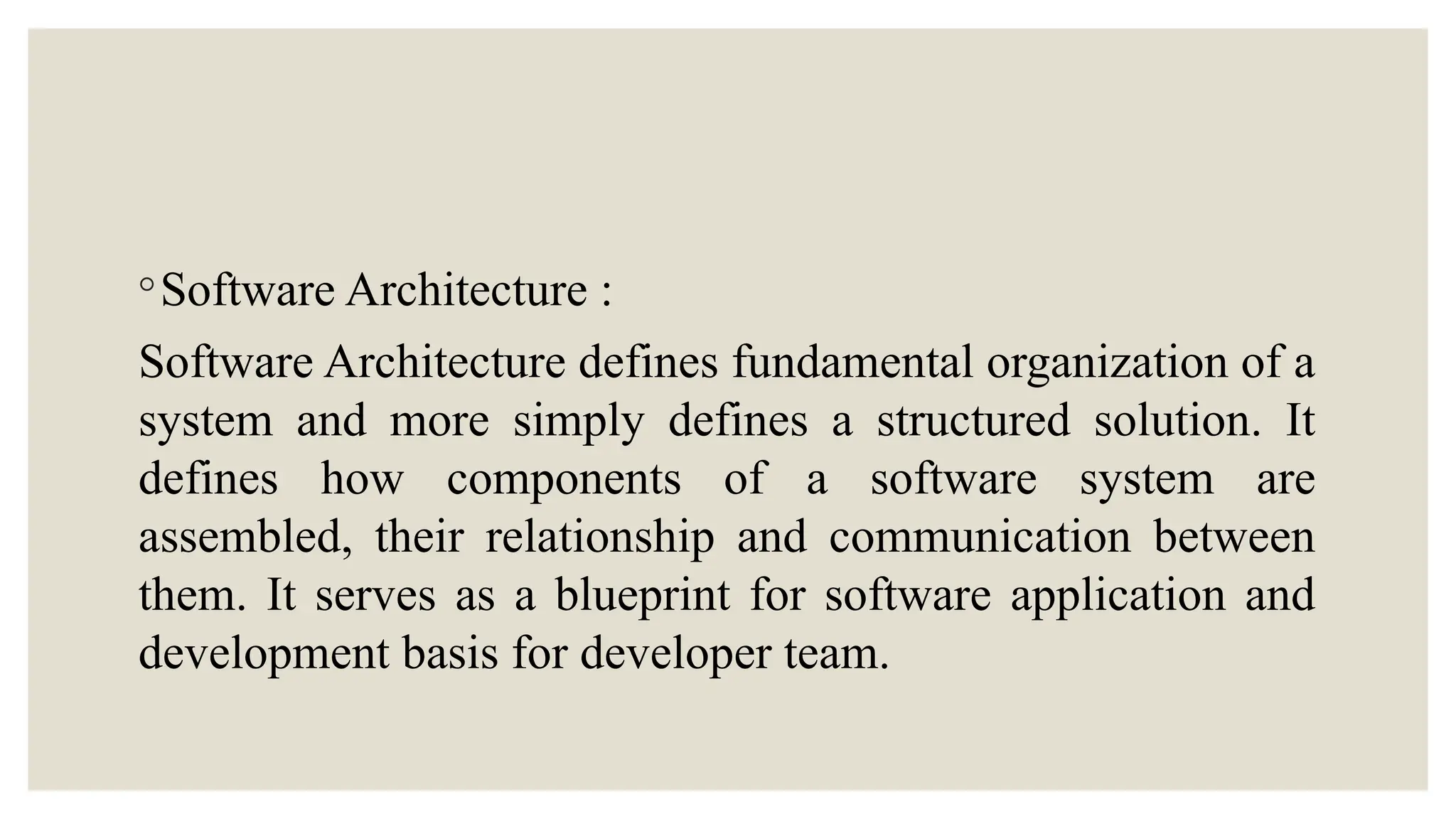 ◦Software Architecture :
Software Architecture defines fundamental organization of a
system and more simply defines a structured solution. It
defines how components of a software system are
assembled, their relationship and communication between
them. It serves as a blueprint for software application and
development basis for developer team.
 