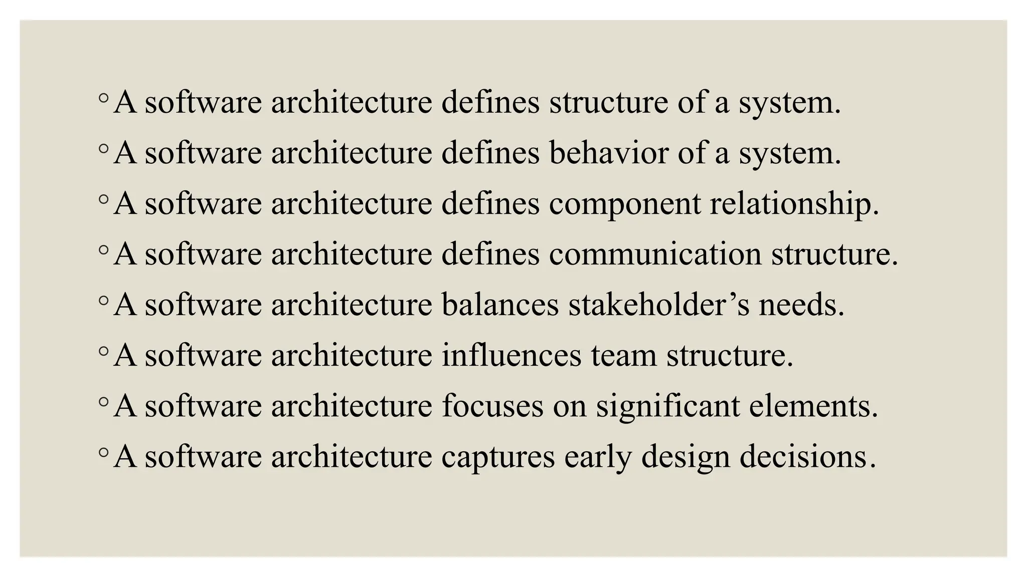 ◦A software architecture defines structure of a system.
◦A software architecture defines behavior of a system.
◦A software architecture defines component relationship.
◦A software architecture defines communication structure.
◦A software architecture balances stakeholder’s needs.
◦A software architecture influences team structure.
◦A software architecture focuses on significant elements.
◦A software architecture captures early design decisions.
 