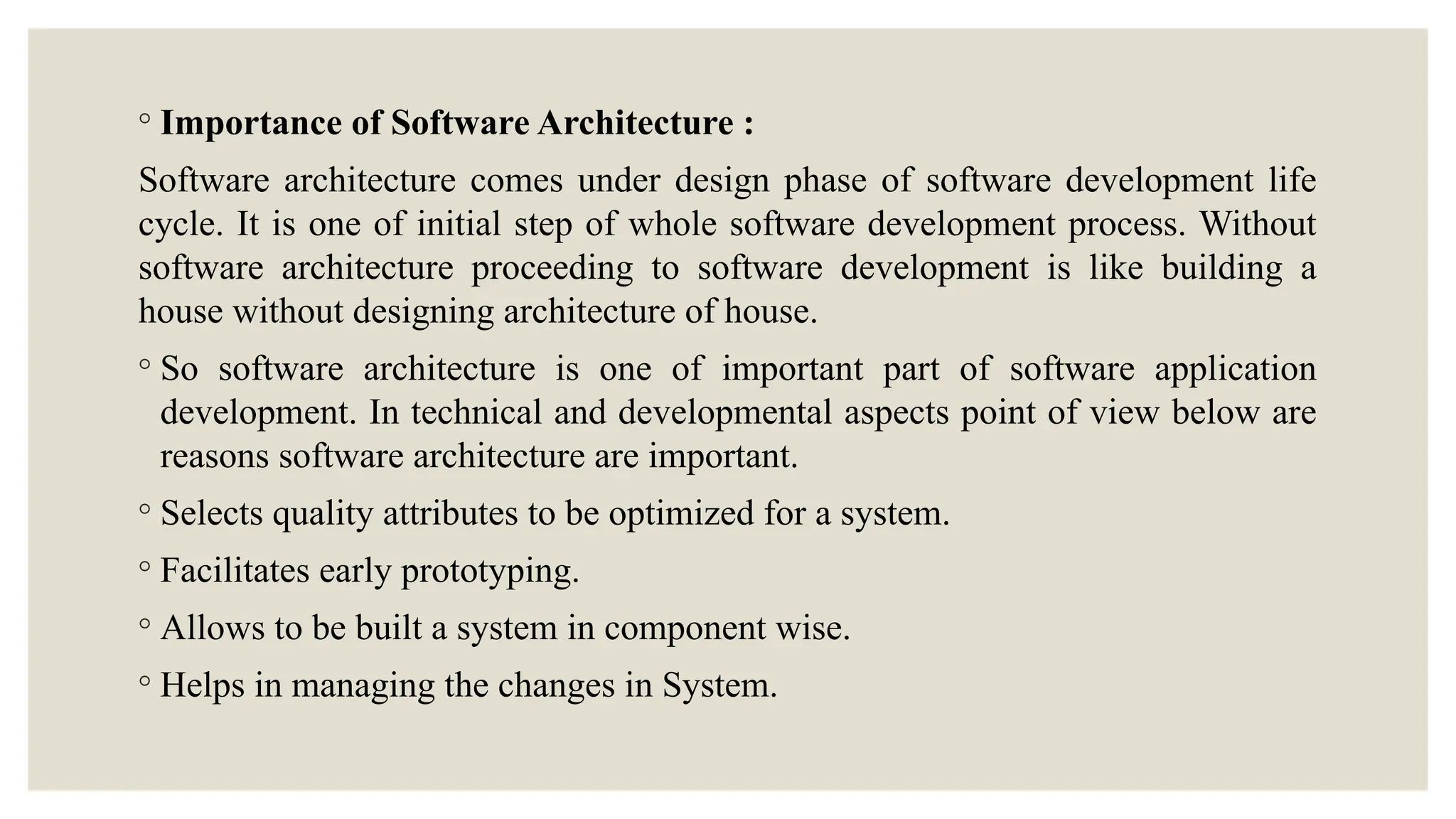 ◦ Importance of Software Architecture :
Software architecture comes under design phase of software development life
cycle. It is one of initial step of whole software development process. Without
software architecture proceeding to software development is like building a
house without designing architecture of house.
◦ So software architecture is one of important part of software application
development. In technical and developmental aspects point of view below are
reasons software architecture are important.
◦ Selects quality attributes to be optimized for a system.
◦ Facilitates early prototyping.
◦ Allows to be built a system in component wise.
◦ Helps in managing the changes in System.
 