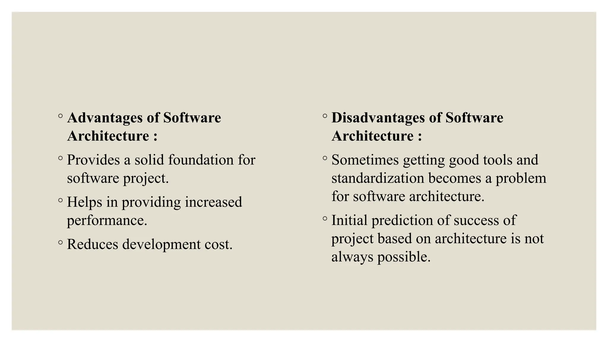 ◦ Advantages of Software
Architecture :
◦ Provides a solid foundation for
software project.
◦ Helps in providing increased
performance.
◦ Reduces development cost.
◦ Disadvantages of Software
Architecture :
◦ Sometimes getting good tools and
standardization becomes a problem
for software architecture.
◦ Initial prediction of success of
project based on architecture is not
always possible.
 