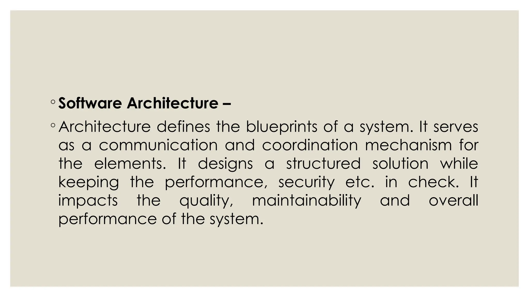 ◦ Software Architecture –
◦ Architecture defines the blueprints of a system. It serves
as a communication and coordination mechanism for
the elements. It designs a structured solution while
keeping the performance, security etc. in check. It
impacts the quality, maintainability and overall
performance of the system.
 