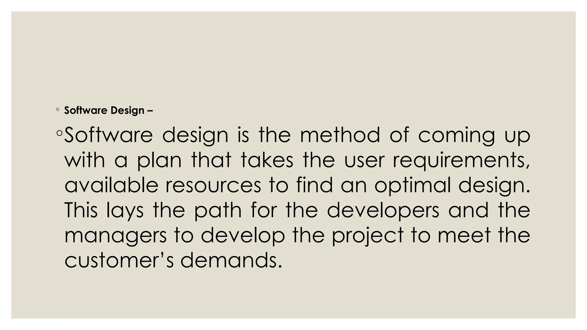 ◦ Software Design –
◦Software design is the method of coming up
with a plan that takes the user requirements,
available resources to find an optimal design.
This lays the path for the developers and the
managers to develop the project to meet the
customer’s demands.
 