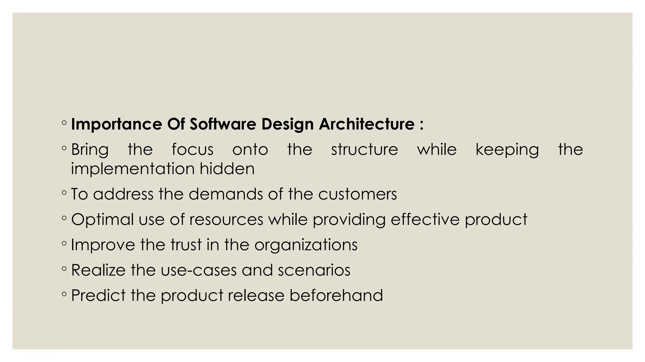 ◦ Importance Of Software Design Architecture :
◦ Bring the focus onto the structure while keeping the
implementation hidden
◦ To address the demands of the customers
◦ Optimal use of resources while providing effective product
◦ Improve the trust in the organizations
◦ Realize the use-cases and scenarios
◦ Predict the product release beforehand
 