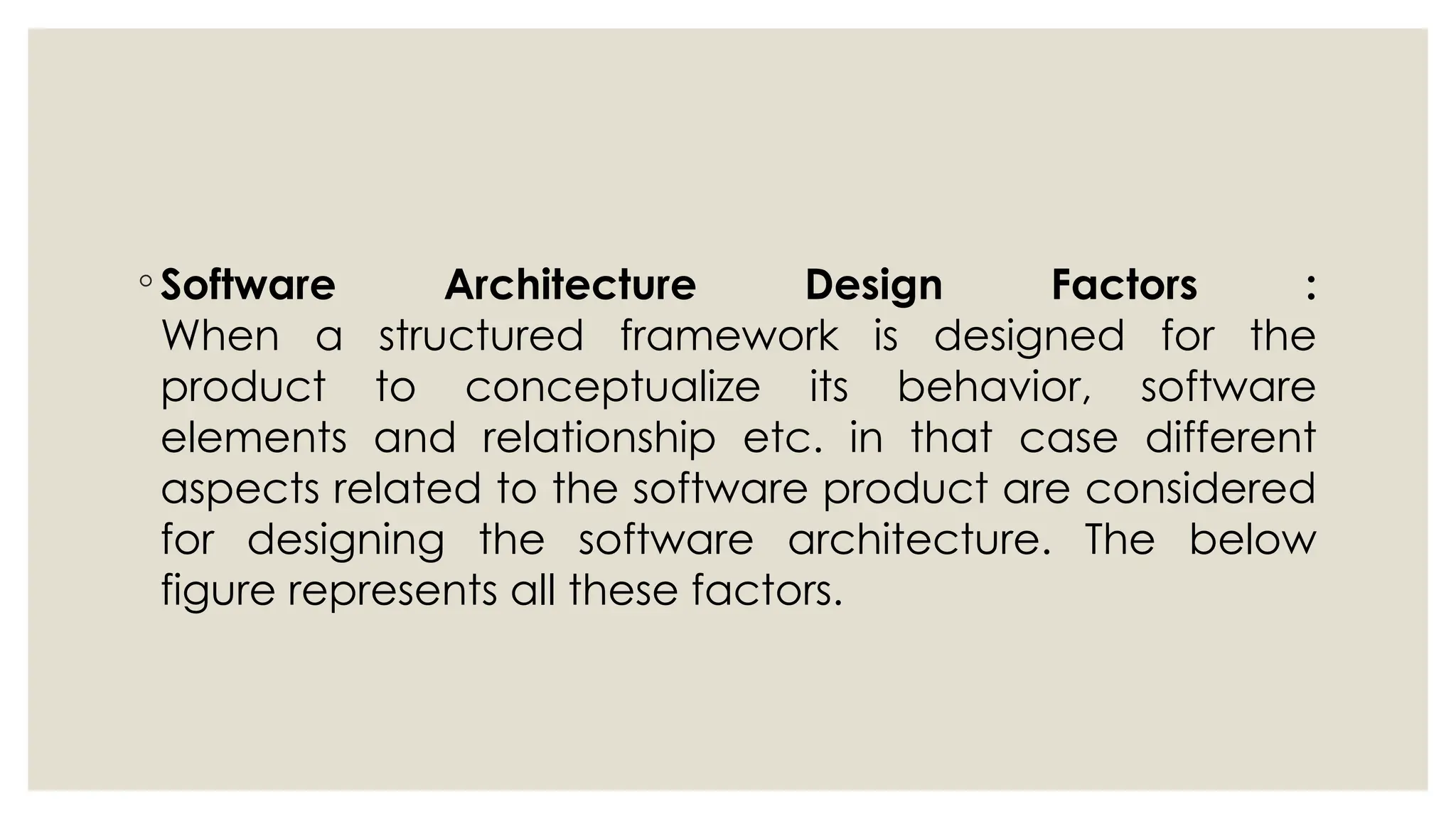 ◦ Software Architecture Design Factors :
When a structured framework is designed for the
product to conceptualize its behavior, software
elements and relationship etc. in that case different
aspects related to the software product are considered
for designing the software architecture. The below
figure represents all these factors.
 