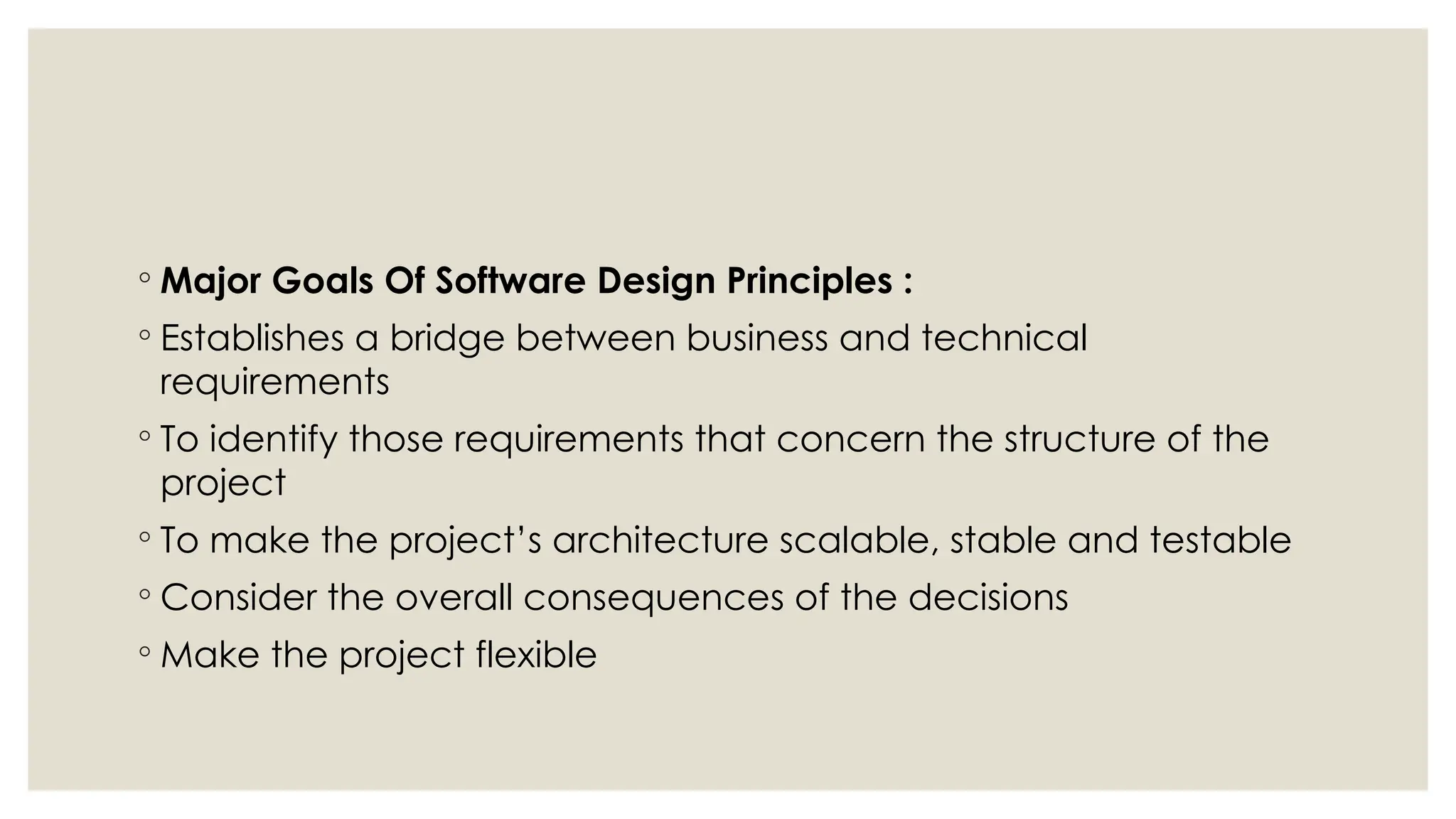 ◦ Major Goals Of Software Design Principles :
◦ Establishes a bridge between business and technical
requirements
◦ To identify those requirements that concern the structure of the
project
◦ To make the project’s architecture scalable, stable and testable
◦ Consider the overall consequences of the decisions
◦ Make the project flexible
 