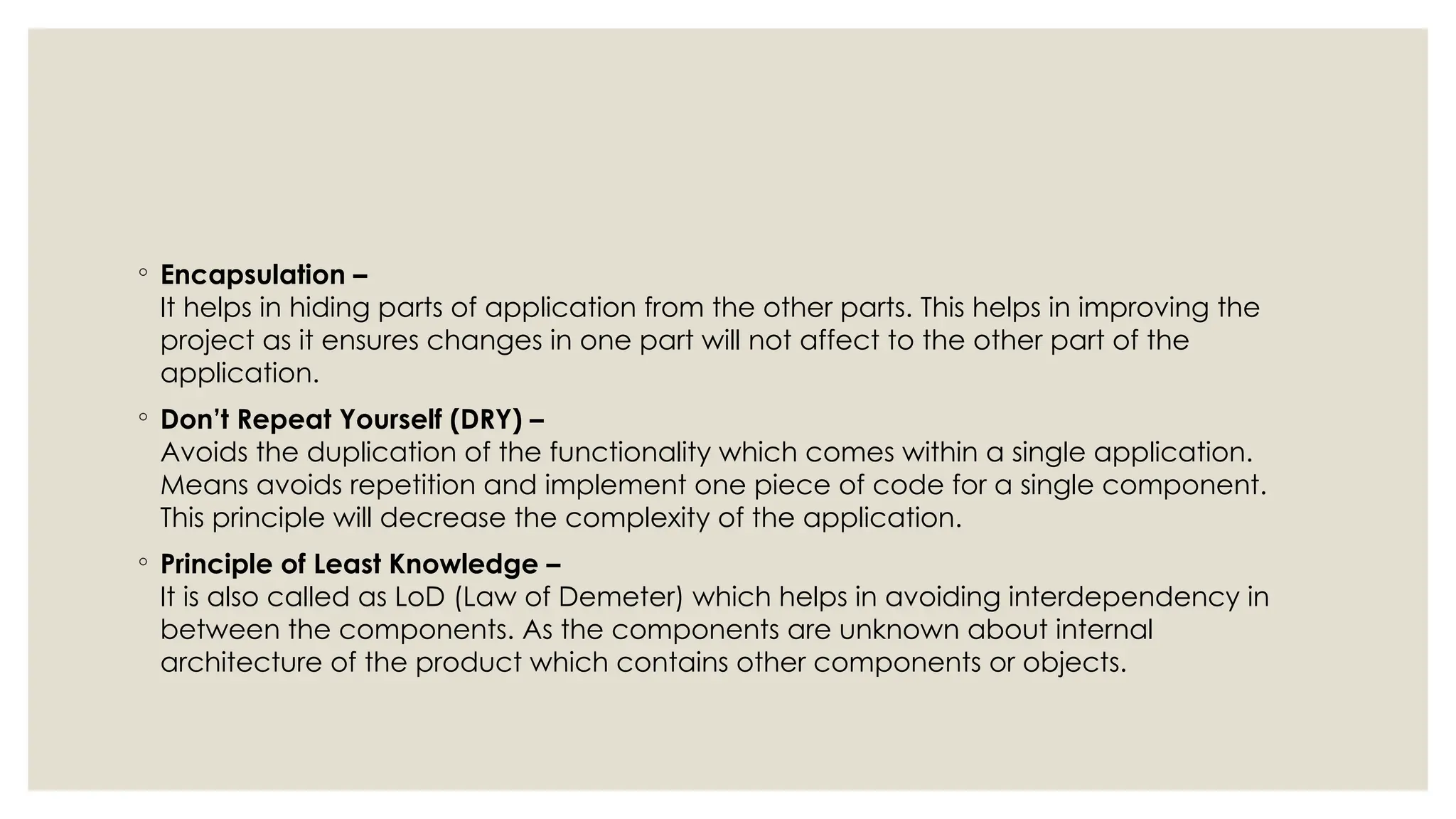 ◦ Encapsulation –
It helps in hiding parts of application from the other parts. This helps in improving the
project as it ensures changes in one part will not affect to the other part of the
application.
◦ Don’t Repeat Yourself (DRY) –
Avoids the duplication of the functionality which comes within a single application.
Means avoids repetition and implement one piece of code for a single component.
This principle will decrease the complexity of the application.
◦ Principle of Least Knowledge –
It is also called as LoD (Law of Demeter) which helps in avoiding interdependency in
between the components. As the components are unknown about internal
architecture of the product which contains other components or objects.
 