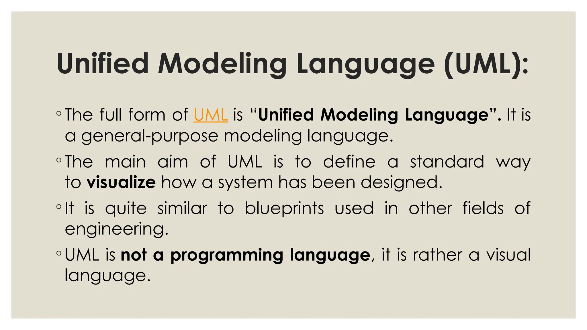Unified Modeling Language (UML):
◦ The full form of UML is “Unified Modeling Language”. It is
a general-purpose modeling language.
◦ The main aim of UML is to define a standard way
to visualize how a system has been designed.
◦ It is quite similar to blueprints used in other fields of
engineering.
◦ UML is not a programming language, it is rather a visual
language.
 
