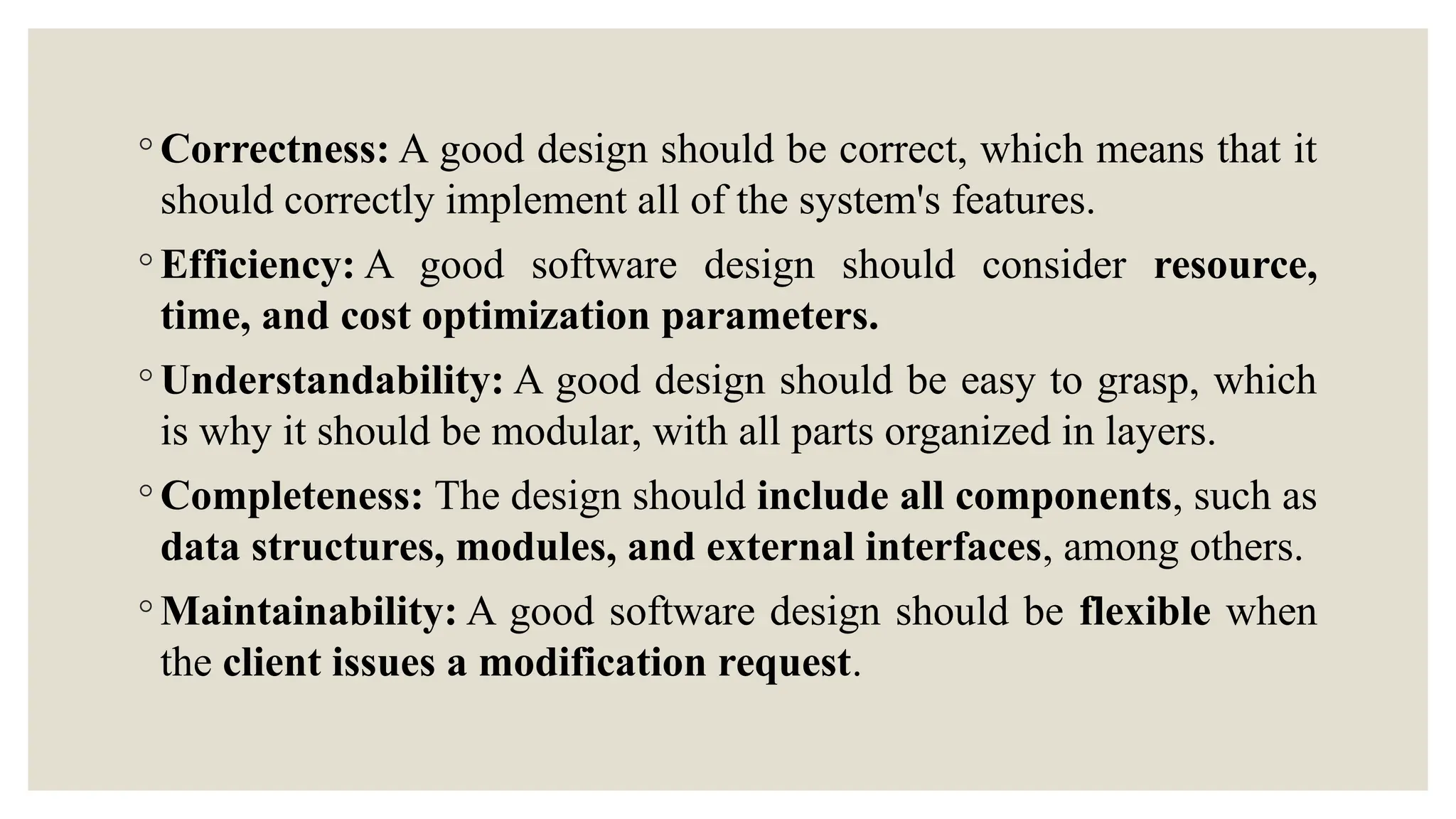 ◦ Correctness: A good design should be correct, which means that it
should correctly implement all of the system's features.
◦ Efficiency: A good software design should consider resource,
time, and cost optimization parameters.
◦ Understandability: A good design should be easy to grasp, which
is why it should be modular, with all parts organized in layers.
◦ Completeness: The design should include all components, such as
data structures, modules, and external interfaces, among others.
◦ Maintainability: A good software design should be flexible when
the client issues a modification request.
 